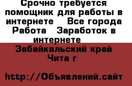 Срочно требуется помощник для работы в интернете. - Все города Работа » Заработок в интернете   . Забайкальский край,Чита г.